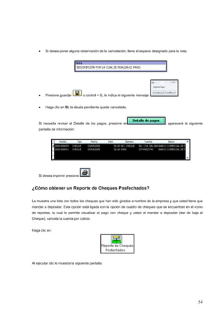 •    Si desea poner alguna observación de la cancelación, llene el espacio designado para la nota.




    •    Presione guardar           o control + G, le indica el siguiente mensaje:


    •    Haga clic en SI, la deuda pendiente queda cancelada.



    Si necesita revisar el Detalle de los pagos, presione en                           , aparecerá la siguiente
    pantalla de información:




    Si desea imprimir presione


¿Cómo obtener un Reporte de Cheques Posfechados?

Le muestra una lista con todos los cheques que han sido girados a nombre de la empresa y que usted tiene que
mandar a depositar. Esta opción está ligada con la opción de cuadro de cheques que se encuentran en el icono
de reportes, la cual le permite visualizar el pago con cheque y usted al mandar a depositar (dar de baja el
Cheque), cancela la cuenta por cobrar.


Haga clic en:




Al ejecutar clic le muestra la siguiente pantalla:




                                                                                                            54
 