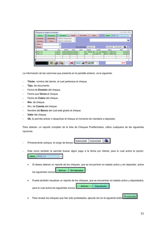 La información de las columnas que presenta en la pantalla anterior, es la siguiente:


-   Titular, nombre del cliente, al cual pertenece el cheque.
-   Tipo, de documento.
-   Fecha de Emisión del cheque.
-   Fecha que Vence el cheque.
-   Fecha de Cobro del cheque.
-   Nro. de cheque.
-   Nro. de Cuenta del cheque.
-   Nombre del Banco del cual está girado el cheque.
-   Valor del cheque.
-   Ok, le permite activar o desactivar el cheque al momento de mandarlo a depositar.


Para obtener, un reporte completo de la lista de Cheques Postfechados, utilice cualquiera de las siguientes
opciones:



-   Primeramente coloque, el rango de tiempo:


-   Este ícono también le permite buscar algún pago a la fecha por cliente; para lo cual active la opción:




    •    Si desea obtener un reporte de los cheques, que se encuentran en estado activo y sin depositar, active


         los siguientes íconos


    •    Puede también visualizar un reporte de los cheques, que se encuentran en estado activo y depositados,


         para lo cual active los siguientes íconos:



    •    Para revisar los cheques que han sido protestados, ejecute clic en el siguiente botón           .




                                                                                                             55
 