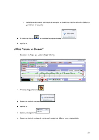 o    La fecha de vencimiento del Cheque, el vendedor, el número del Cheque, el Nombre del Banco
               y el Número de la cuenta.




  •   Al presionar guardar          , le muestra el siguiente mensaje:


  •   Ejecute SI.


¿Cómo Protestar un Cheques?

  •   Seleccione el cheque que fue devuelto por el banco.




  •   Presione el siguiente icono




  •   Muestra el siguiente mensaje:


  •   Ejecute SI.



  •   Digite su clave personal                     .


  •   Muestra la siguiente ventana, la misma que le va a enviar al banco como nota de débito.




                                                                                                      59
 