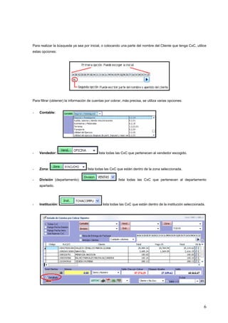 Para realizar la búsqueda ya sea por inicial, o colocando una parte del nombre del Cliente que tenga CxC, utilice
estas opciones:




Para filtrar (obtener) la información de cuentas por cobrar, más precisa, se utiliza varias opciones:


-   Contable:




-   Vendedor:                               lista todas las CxC que pertenecen al vendedor escogido.



-   Zona:                            lista todas las CxC que están dentro de la zona seleccionada.


-   División (departamento):                              lista todas las CxC que pertenecen al departamento
    apartado.




-   Institución:                               lista todas las CxC que están dentro de la institución seleccionada.




                                                                                                                  6
 