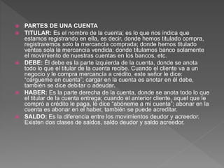  PARTES DE UNA CUENTA
 TITULAR: Es el nombre de la cuenta; es lo que nos indica que
estamos registrando en ella, es decir, donde hemos titulado compra,
registraremos solo la mercancía comprada; donde hemos titulado
ventas sola la mercancía vendida; donde titulamos banco solamente
el movimiento de nuestras cuentas en los bancos, etc.
 DEBE: Él debe es la parte izquierda de la cuenta, donde se anota
todo lo que el titular de la cuenta recibe. Cuando el cliente va a un
negocio y le compra mercancía a crédito, este señor le dice:
“cárgueme en cuenta”; cargar en la cuenta es anotar en él debe,
también se dice debitar o adeudar.
 HABER: Es la parte derecha de la cuenta, donde se anota todo lo que
el titular de la cuenta entrega; cuando el anterior cliente, aquel que le
compró a crédito le paga, le dice “abóneme a mi cuenta”; abonar en la
cuenta es abonar en el haber, también se puede acreditar.
 SALDO: Es la diferencia entre los movimientos deudor y acreedor.
Existen dos clases de saldos, saldo deudor y saldo acreedor.
 