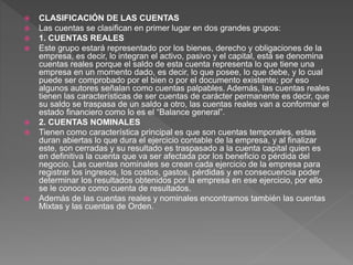  CLASIFICACIÓN DE LAS CUENTAS
 Las cuentas se clasifican en primer lugar en dos grandes grupos:
 1. CUENTAS REALES
 Este grupo estará representado por los bienes, derecho y obligaciones de la
empresa, es decir, lo integran el activo, pasivo y el capital, está se denomina
cuentas reales porque el saldo de esta cuenta representa lo que tiene una
empresa en un momento dado, es decir, lo que posee, lo que debe, y lo cual
puede ser comprobado por el bien o por el documento existente; por eso
algunos autores señalan como cuentas palpables. Además, las cuentas reales
tienen las características de ser cuentas de carácter permanente es decir, que
su saldo se traspasa de un saldo a otro, las cuentas reales van a conformar el
estado financiero como lo es el “Balance general”.
 2. CUENTAS NOMINALES
 Tienen como característica principal es que son cuentas temporales, estas
duran abiertas lo que dura el ejercicio contable de la empresa, y al finalizar
este, son cerradas y su resultado es traspasado a la cuenta capital quien es
en definitiva la cuenta que va ser afectada por los beneficio o pérdida del
negocio. Las cuentas nominales se crean cada ejercicio de la empresa para
registrar los ingresos, los costos, gastos, pérdidas y en consecuencia poder
determinar los resultados obtenidos por la empresa en ese ejercicio, por ello
se le conoce como cuenta de resultados.
 Además de las cuentas reales y nominales encontramos también las cuentas
Mixtas y las cuentas de Orden.
 