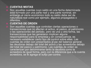 CUENTAS MIXTAS
 Son aquellas cuentas cuyo saldo en una fecha determinada
está formado por una parte real y otra parte nominal, sin
embargo al cierre económico todo su saldo debe ser de
naturaleza real como por ejemplo, algunos propagados o
diferidos.
 CUENTAS DE ORDEN
 Son aquellas cuentas que controlan ciertas operaciones o
transacciones que no afectan al activo, el pasivo, el patrimonio
o las operaciones del periodo, pero de una u otra forma, las
transacciones que las generaron implican alguna
responsabilidad para la empresa y en consecuencia, es
necesario establecer cierto tipo de control sobre ellas. Las
cuentas de orden son presentados al pie del balance general,
las deudoras debajo del total del activo y las acreedoras debajo
del total del pasivo y patrimonio. Las cuentas de orden se
caracterizan por denominarse tanto la deudora como la
acreedora de igual forma, pero con la diferencia que a la cuenta
acreedora, se le agrega el sufijo per-contra.
 
