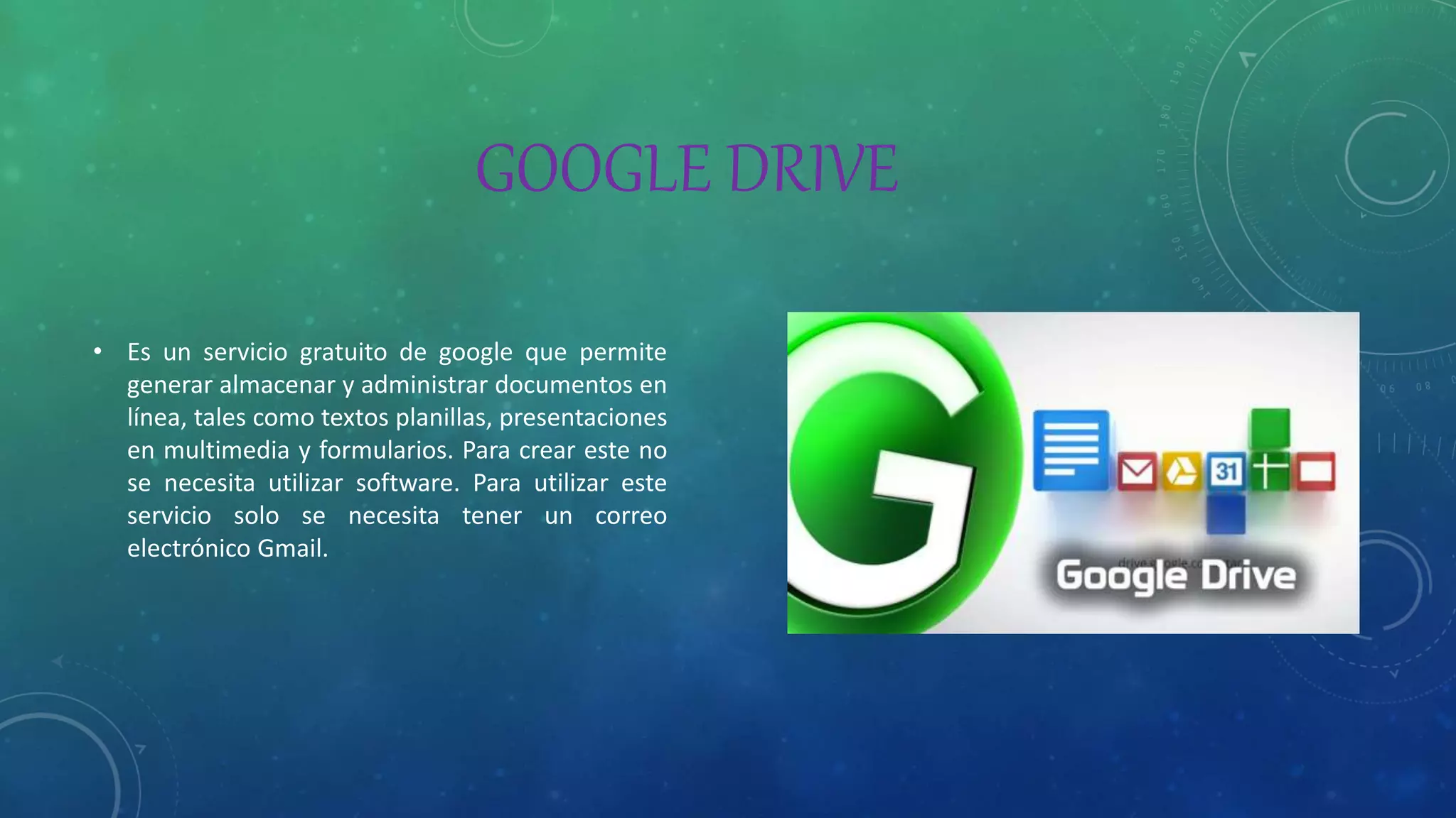 GOOGLE DRIVE
• Es un servicio gratuito de google que permite
generar almacenar y administrar documentos en
línea, tales como textos planillas, presentaciones
en multimedia y formularios. Para crear este no
se necesita utilizar software. Para utilizar este
servicio solo se necesita tener un correo
electrónico Gmail.