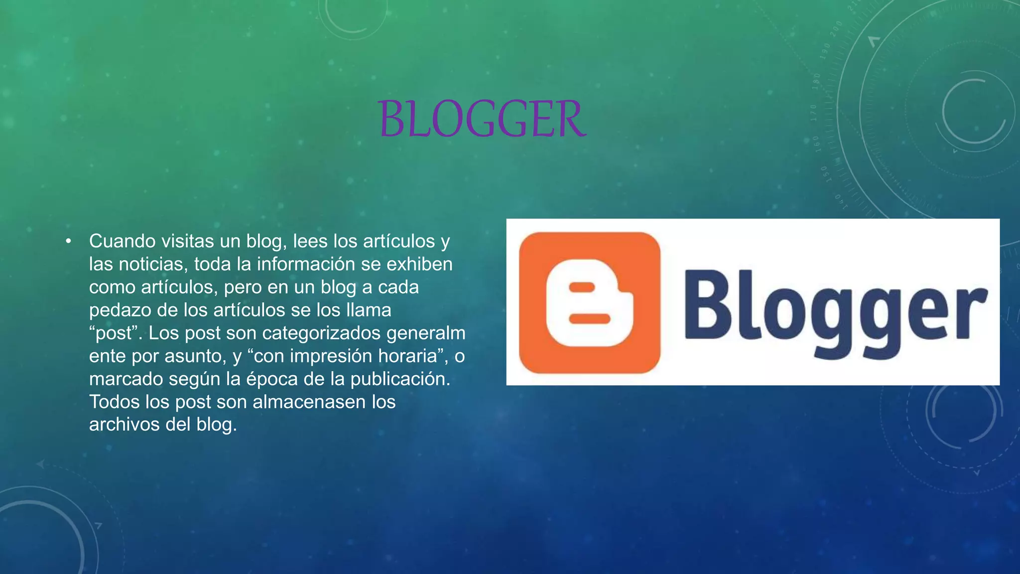 BLOGGER
• Cuando visitas un blog, lees los artículos y
las noticias, toda la información se exhiben
como artículos, pero en un blog a cada
pedazo de los artículos se los llama
“post”. Los post son categorizados generalm
ente por asunto, y “con impresión horaria”, o
marcado según la época de la publicación.
Todos los post son almacenasen los
archivos del blog.