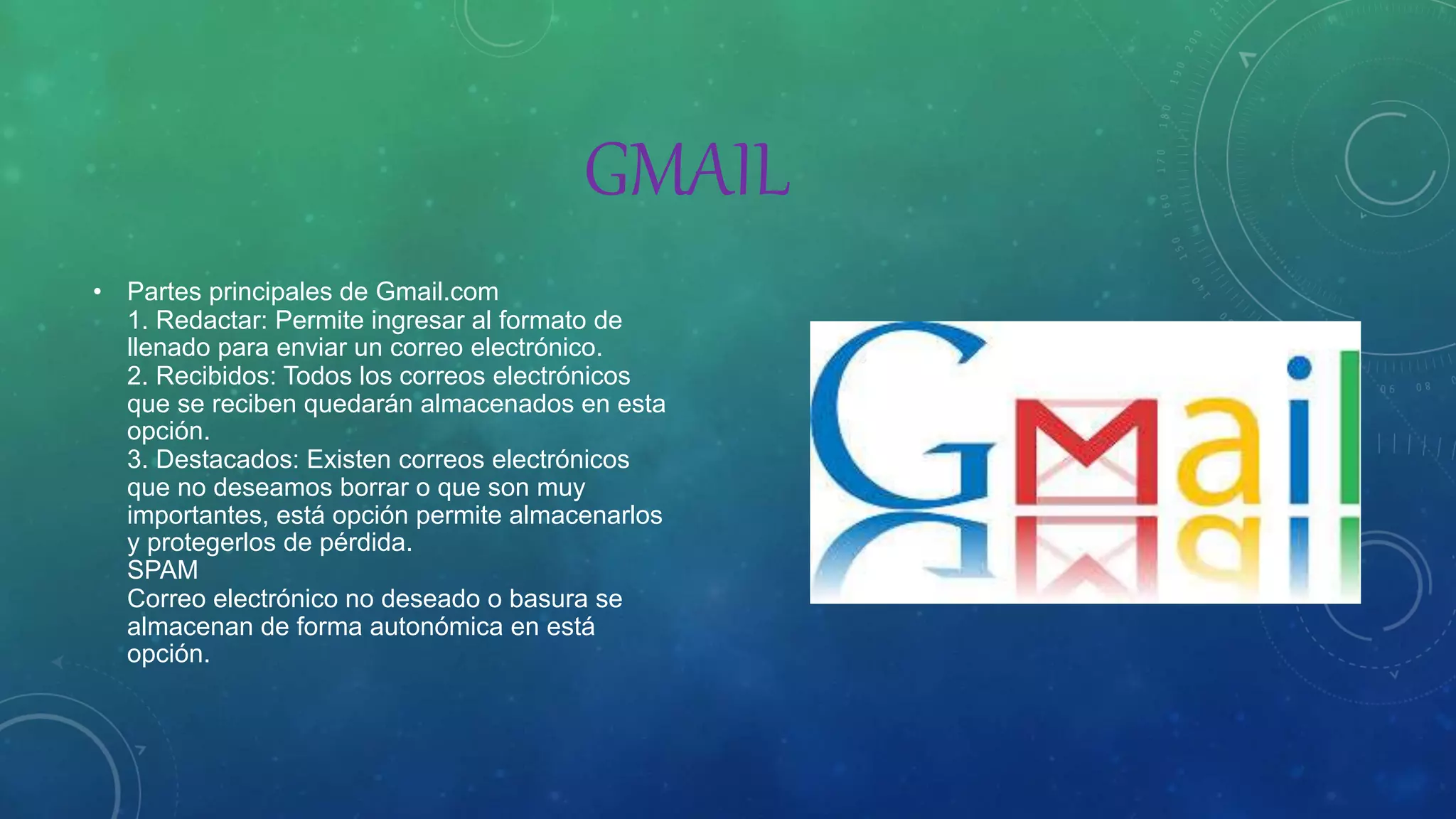 GMAIL
• Partes principales de Gmail.com
1. Redactar: Permite ingresar al formato de
llenado para enviar un correo electrónico.
2. Recibidos: Todos los correos electrónicos
que se reciben quedarán almacenados en esta
opción.
3. Destacados: Existen correos electrónicos
que no deseamos borrar o que son muy
importantes, está opción permite almacenarlos
y protegerlos de pérdida.
SPAM
Correo electrónico no deseado o basura se
almacenan de forma autonómica en está
opción.