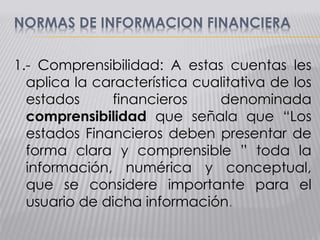 NORMAS DE INFORMACION FINANCIERA
1.- Comprensibilidad: A estas cuentas les
aplica la característica cualitativa de los
estados financieros denominada
comprensibilidad que señala que “Los
estados Financieros deben presentar de
forma clara y comprensible ” toda la
información, numérica y conceptual,
que se considere importante para el
usuario de dicha información.
 