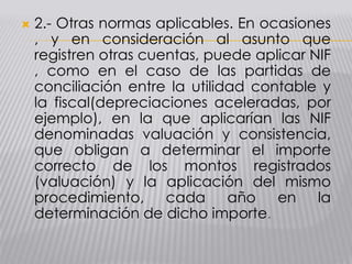  2.- Otras normas aplicables. En ocasiones
, y en consideración al asunto que
registren otras cuentas, puede aplicar NIF
, como en el caso de las partidas de
conciliación entre la utilidad contable y
la fiscal(depreciaciones aceleradas, por
ejemplo), en la que aplicarían las NIF
denominadas valuación y consistencia,
que obligan a determinar el importe
correcto de los montos registrados
(valuación) y la aplicación del mismo
procedimiento, cada año en la
determinación de dicho importe.
 