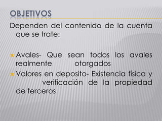 OBJETIVOS
Dependen del contenido de la cuenta
que se trate:
 Avales- Que sean todos los avales
realmente otorgados
 Valores en deposito- Existencia física y
verificación de la propiedad
de terceros
 