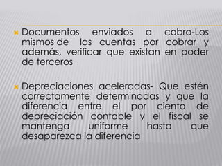  Documentos enviados a cobro-Los
mismos de las cuentas por cobrar y
además, verificar que existan en poder
de terceros
 Depreciaciones aceleradas- Que estén
correctamente determinadas y que la
diferencia entre el por ciento de
depreciación contable y el fiscal se
mantenga uniforme hasta que
desaparezca la diferencia
 
