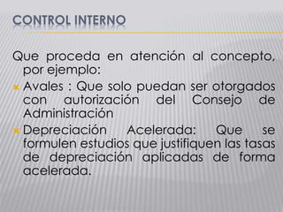 CONTROL INTERNO
Que proceda en atención al concepto,
por ejemplo:
 Avales : Que solo puedan ser otorgados
con autorización del Consejo de
Administración
 Depreciación Acelerada: Que se
formulen estudios que justifiquen las tasas
de depreciación aplicadas de forma
acelerada.
 