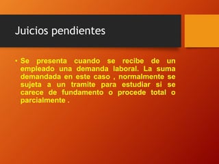Juicios pendientes
• Se presenta cuando se recibe de un
empleado una demanda laboral. La suma
demandada en este caso , normalmente se
sujeta a un tramite para estudiar si se
carece de fundamento o procede total o
parcialmente .
 