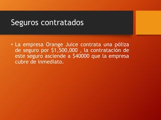Seguros contratados
• La empresa Orange Juice contrata una póliza
de seguro por $1,500,000 , la contratación de
este seguro asciende a $40000 que la empresa
cubre de inmediato.
 