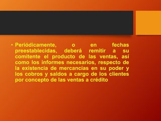 • Periódicamente, o en fechas
preestablecidas, deberá remitir a su
comitente el producto de las ventas, así
como los informes necesarios, respecto de
la existencia de mercancías en su poder y
los cobros y saldos a cargo de los clientes
por concepto de las ventas a crédito
 