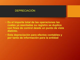 • Es el importe total de las operaciones las
cuales ya asentadas su registro se duplica
con fines de control desde un punto de vista
distinto.
• Esta depreciación para efectos contables y
por tanto de información para la entidad
DEPRECIACIÓN
 