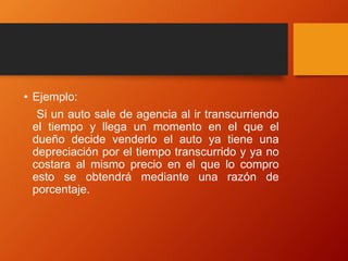 • Ejemplo:
Si un auto sale de agencia al ir transcurriendo
el tiempo y llega un momento en el que el
dueño decide venderlo el auto ya tiene una
depreciación por el tiempo transcurrido y ya no
costara al mismo precio en el que lo compro
esto se obtendrá mediante una razón de
porcentaje.
 