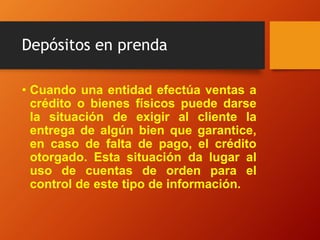 Depósitos en prenda
• Cuando una entidad efectúa ventas a
crédito o bienes físicos puede darse
la situación de exigir al cliente la
entrega de algún bien que garantice,
en caso de falta de pago, el crédito
otorgado. Esta situación da lugar al
uso de cuentas de orden para el
control de este tipo de información.
 