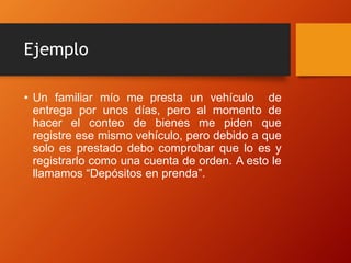 Ejemplo
• Un familiar mío me presta un vehículo de
entrega por unos días, pero al momento de
hacer el conteo de bienes me piden que
registre ese mismo vehículo, pero debido a que
solo es prestado debo comprobar que lo es y
registrarlo como una cuenta de orden. A esto le
llamamos “Depósitos en prenda”.
 