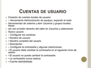 CUENTAS DE USUARIO















Creación de cuentas locales de usuario:
– Herramienta Administración de equipos, expandir el nodo
Herramientas de sistema y abrir Usuarios y grupos locales.
Hacer
clic con el botón derecho del ratón en Usuarios y seleccionar
Nuevo usuario
– Configurar los nombres:
• Nombre de usuario
• Nombre completo del usuario
• Descripción
– Configurar la contraseña y algunas restricciones
• El usuario debe cambiar la contraseña en el siguiente inicio de
sesión
• El usuario no puede cambiar la contraseña
• La contraseña nunca caduca
• Cuenta deshabilitada

 
