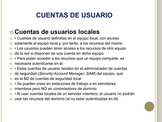 CUENTAS DE USUARIO
 Cuentas
















de usuarios locales

• Cuentas de usuario definidas en el equipo local, con acceso
solamente al equipo local y, por tanto, a los recursos del mismo
• Los usuarios pueden tener acceso a los recursos de otro equipo
de la red si disponen de una cuenta en dicho equipo
• Para poder acceder a los recursos que un equipo comparte, es
necesario autenticarse en él
• Estas cuentas de usuario residen en el administrador de cuentas
de seguridad (Security Account Manager, SAM) del equipo, que
es la BD de cuentas de seguridad local
• Se pueden crear en estaciones de trabajo o en servidores
miembros pero NO en controladores de dominio
• Al usar cuentas locales de un servidor miembro, el usuario no podrán
usar los recursos del dominio (al no estar autenticadas en él)

 