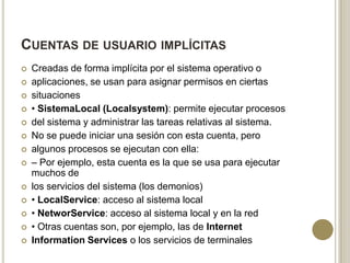 CUENTAS DE USUARIO IMPLÍCITAS
















Creadas de forma implícita por el sistema operativo o
aplicaciones, se usan para asignar permisos en ciertas
situaciones
• SistemaLocal (Localsystem): permite ejecutar procesos
del sistema y administrar las tareas relativas al sistema.
No se puede iniciar una sesión con esta cuenta, pero
algunos procesos se ejecutan con ella:
– Por ejemplo, esta cuenta es la que se usa para ejecutar
muchos de
los servicios del sistema (los demonios)
• LocalService: acceso al sistema local
• NetworService: acceso al sistema local y en la red
• Otras cuentas son, por ejemplo, las de Internet
Information Services o los servicios de terminales

 