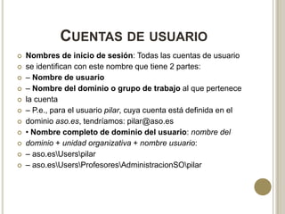 CUENTAS DE USUARIO













Nombres de inicio de sesión: Todas las cuentas de usuario
se identifican con este nombre que tiene 2 partes:
– Nombre de usuario
– Nombre del dominio o grupo de trabajo al que pertenece
la cuenta
– P.e., para el usuario pilar, cuya cuenta está definida en el
dominio aso.es, tendríamos: pilar@aso.es
• Nombre completo de dominio del usuario: nombre del
dominio + unidad organizativa + nombre usuario:
– aso.esUserspilar
– aso.esUsersProfesoresAdministracionSOpilar

 