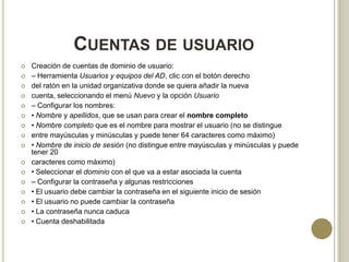 CUENTAS DE USUARIO


















Creación de cuentas de dominio de usuario:
– Herramienta Usuarios y equipos del AD, clic con el botón derecho
del ratón en la unidad organizativa donde se quiera añadir la nueva
cuenta, seleccionando el menú Nuevo y la opción Usuario
– Configurar los nombres:
• Nombre y apellidos, que se usan para crear el nombre completo
• Nombre completo que es el nombre para mostrar el usuario (no se distingue
entre mayúsculas y minúsculas y puede tener 64 caracteres como máximo)
• Nombre de inicio de sesión (no distingue entre mayúsculas y minúsculas y puede
tener 20
caracteres como máximo)
• Seleccionar el dominio con el que va a estar asociada la cuenta
– Configurar la contraseña y algunas restricciones
• El usuario debe cambiar la contraseña en el siguiente inicio de sesión
• El usuario no puede cambiar la contraseña
• La contraseña nunca caduca
• Cuenta deshabilitada

 