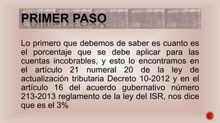 PRIMER PASO
Lo primero que debemos de saber es cuanto es
el porcentaje que se debe aplicar para las
cuentas incobrables, y esto lo encontramos en
el artículo 21 numeral 20 de la ley de
actualización tributaria Decreto 10-2012 y en el
artículo 16 del acuerdo gubernativo número
213-2013 reglamento de la ley del ISR, nos dice
que es el 3%