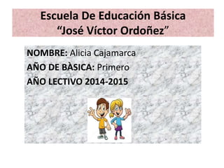 Escuela De Educación Básica
“José Víctor Ordoñez”
NOMBRE: Alicia Cajamarca
AÑO DE BÀSICA: Primero
AÑO LECTIVO 2014-2015
 