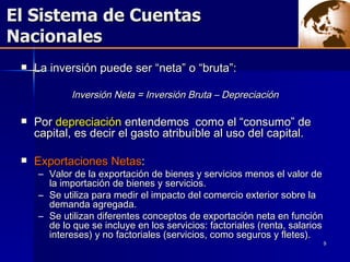 El Sistema de Cuentas  Nacionales La inversión puede ser “neta” o “bruta”: Inversión Neta = Inversión Bruta – Depreciación Por  depreciación  entendemos  como el “consumo” de capital, es decir el gasto atribuíble al uso del capital.  Exportaciones Netas :  Valor de la exportación de bienes y servicios menos el valor de la importación de bienes y servicios.  Se utiliza para medir el impacto del comercio exterior sobre la demanda agregada. Se utilizan diferentes conceptos de exportación neta en función de lo que se incluye en los servicios: factoriales (renta, salarios intereses) y no factoriales (servicios, como seguros y fletes). 