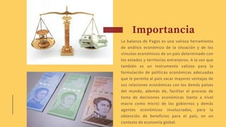 Importancia
La balanza de Pagos es una valiosa herramienta
de análisis económico de la situación y de los
vínculos económicos de un país determinado con
los estados y territorios extranjeros. A la vez que
también es un instrumento valioso para la
formulación de políticas económicas adecuadas
que le permita al país sacar mayores ventajas de
sus relaciones económicas con los demás países
del mundo, además de, facilitar el proceso de
toma de decisiones económicas (tanto a nivel
macro como micro) de los gobiernos y demás
agentes económicos involucrados, para la
obtención de beneficios para el país, en un
contexto de economía global.
 