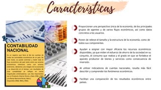 CONTABILIDAD
NACIONAL
Es un registro que lleva al día las cuentas de
todas las actividades económicas de un país. De
este modo, se puede controlar y medir todo el
flujo económico del país tanto entre sus actores
económicos interiores como con actores
exteriores, dándonos una imagen de la economía
y su desarrollo en el tiempo. Los resultados de
esta contabilidad se reflejan en varias
magnitudes sintetizadoras. Las más importantes
son el Producto Interior Bruto y Neto (PIB y PIN)
y la Renta Nacional Bruta, Neta y
Disponible (RNB, RNN y RND).
Proporcionan una perspectiva única de la economía, de los principales
grupos de agentes y de varios flujos económicos, así como datos
concretos a los usuarios.
Características
Ayudan a asignar con mayor eficacia los recursos económicos
disponibles, ya que miden el esfuerzo de ahorro de la sociedad en su
conjunto, el consumo que realiza y el grado en que se fortalece el
aparato productor de bienes y servicios como consecuencia de
inversión.
Al utilizar indicadores de cuentas nacionales, resulta más fácil
describir y comprender los fenómenos económicos.
Ponen de relieve el tamaño y la estructura de la economía, como de
todos sus componentes.
Facilitan una comparación de los resultados económicos entre
países.
 