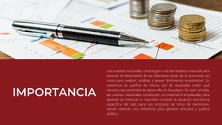 Las cuentas nacionales constituyen una herramienta esencial para
conocer el desempeño de las diferentes áreas de la economía; así
como para evaluar, analizar y prever fenómenos económicos. Su
existencia se justifica de hecho, por la necesidad medir qué
necesita una prioridad de desarrollo en los países. En este sentido,
las cuentas nacionales constituyen un material irremplazable para
quienes se interesan o requieren conocer la situación económica
específica del país para sus procesos de toma de decisiones,
siendo además una referencia para generar estudios y política
pública.
 