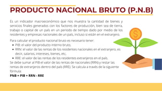 PRODUCTO NACIONAL BRUTO (P.N.B)
Es un indicador macroeconómico que nos muestra la cantidad de bienes y
servicios finales generados con los factores de producción, bien sea de tierra,
trabajo o capital de un país en un periodo de tiempo dado por medio de los
residentes y empresas nacionales de un país, incluso si están en el extranjero.
PIB: el valor del producto interno bruto,
RRN: el valor de las rentas de los residentes nacionales en el extranjero, es
decir, salarios, intereses, bienes, etc,
RRE: el valor de las rentas de los residentes extranjeros en el país.
Para calcular el producto nacional bruto es necesario tener:
Se debe sumar al PIB el valor de las rentas de nacionales (RRN) y restar las
rentas de extranjeros dentro del país (RRE). Se calcula a través de la siguiente
fórmula:
PNB = PIB + RRN - RRE
 