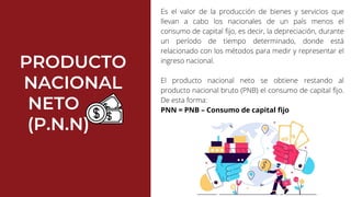 PRODUCTO
NACIONAL
NETO
(P.N.N)
Es el valor de la producción de bienes y servicios que
llevan a cabo los nacionales de un país menos el
consumo de capital fijo, es decir, la depreciación, durante
un período de tiempo determinado, donde está
relacionado con los métodos para medir y representar el
ingreso nacional.
El producto nacional neto se obtiene restando al
producto nacional bruto (PNB) el consumo de capital fijo.
De esta forma:
PNN = PNB – Consumo de capital fijo
 