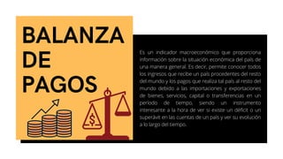 BALANZA
DE
PAGOS
Es un indicador macroeconómico que proporciona
información sobre la situación económica del país de
una manera general. Es decir, permite conocer todos
los ingresos que recibe un país procedentes del resto
del mundo y los pagos que realiza tal país al resto del
mundo debido a las importaciones y exportaciones
de bienes, servicios, capital o transferencias en un
período de tiempo, siendo un instrumento
interesante a la hora de ver si existe un déficit o un
superávit en las cuentas de un país y ver su evolución
a lo largo del tiempo.
 