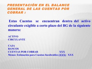 PRESENTACIÓN EN EL BALANCE 
GENERAL DE LAS CUENTAS POR 
COBRAR : 
Estas Cuentas se encuentran dentro del activo 
circulante exigible a corto plazo del BG de la siguiente 
manera: 
ACTIVO 
CIRCULANTE 
CAJA 
BANCOS 
CUENTAS POR COBRAR XXX 
Menos: Estimación para Cuentas Incobrables (XXX) XXX 
 