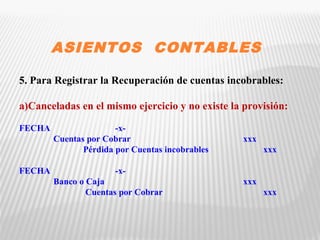 ASIENTOS CONTABLES 
5. Para Registrar la Recuperación de cuentas incobrables: 
a)Canceladas en el mismo ejercicio y no existe la provisión: 
FECHA -x- 
Cuentas por Cobrar xxx 
Pérdida por Cuentas incobrables xxx 
FECHA -x- 
Banco o Caja xxx 
Cuentas por Cobrar xxx 
 
