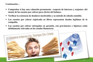  Comprobar si hay una valuación permanente –respecto de intereses y reajustes- del
monto de las cuentas por cobrar para efectos del balance.
 Verificar la existencia de deudores incobrables y su método de cálculo contable.
 Las cuentas por cobrar registrada en libros representan deudas legitimas de la
compañía.
 Las cuentas por cobrar entregadas en garantía, con gravámenes e hipoteca están
debidamente relevadas en los estados financieros
Continuación…
13
 