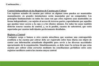 22
Control Independiente de los Registros de Cuentas por Cobrar:
Los registros actuales de cuentas por cobrar en algunos casos pueden ser mantenidos
manualmente; en grandes instalaciones serán manejadas por un computador. Los
principios fundamentales en todos los casos son que estos registros sean mantenidos en
forma independiente y no sujetos al acceso de terceras partes, especialmente por aquellos
que puedan tener acceso a la caja o a los clientes mismos. En todos los casos también
deberán tenerse cuentas de control, y, en lo posible, cuentas de subcontrol, que estén
soportadas por cuentas individuales perfectamente detalladas.
Registro y Control:
Cualquier cargo a bancos u otra cuenta miscelánea que ocasione una contrapartida
crediticia a las cuentas por cobrar debe ser registrado sobre base diaria con objeto de
contar con información actualizada disponible para servir a las diversas necesidades
operacionales de la organización. Simultáneamente, se debe tener la certeza de que estas
cuentas por cobrar están correctas mediante las conciliaciones periódicas entre estos
registros auxiliares contra las cuentas mayor control
Continuación…
 
