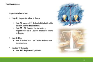 28
Aspectos tributarios:
 Ley del Impuesto sobre la Renta
 Art. 31 numeral 2) deducibilidad del saldo
de las Cuentas Incobrables.
 Art. 37 y 38 Deudas Incobrables –
Reglamento de la Ley del Impuesto sobre
la Renta.
 Ley de IVA
 Art. 5 Inciso 2do. Los Títulos Valores son
incorpóreos.
 Código Tributario
 Art. 140 Registros Especiales
Continuación…
 