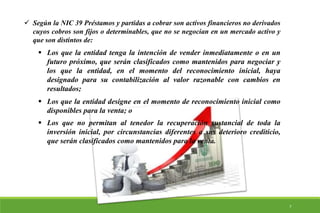  Según la NIC 39 Préstamos y partidas a cobrar son activos financieros no derivados
cuyos cobros son fijos o determinables, que no se negocian en un mercado activo y
que son distintos de:
 Los que la entidad tenga la intención de vender inmediatamente o en un
futuro próximo, que serán clasificados como mantenidos para negociar y
los que la entidad, en el momento del reconocimiento inicial, haya
designado para su contabilización al valor razonable con cambios en
resultados;
 Los que la entidad designe en el momento de reconocimiento inicial como
disponibles para la venta; o
 Los que no permitan al tenedor la recuperación sustancial de toda la
inversión inicial, por circunstancias diferentes a sus deterioro crediticio,
que serán clasificados como mantenidos para la venta.
7
 