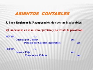 ASIENTOS CONTABLES
5. Para Registrar la Recuperación de cuentas incobrables:
a)Canceladas en el mismo ejercicio y no existe la provisión:
FECHA -x-
Cuentas por Cobrar xxx
Pérdida por Cuentas incobrables xxx
FECHA -x-
Banco o Caja xxx
Cuentas por Cobrar xxx
 