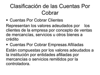 Clasificación de las Cuentas Por
Cobrar
 Cuentas Por Cobrar Clientes
Representan los valores adeudados por los
clientes d...