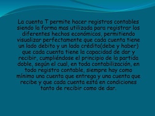 La cuenta T permite hacer registros contables
siendo la forma mas utilizada para registrar los
diferentes hechos económicos, permitiendo
visualizar perfectamente que cada cuenta tiene
un lado debito y un lado crédito(debe y haber)
que cada cuenta tiene la capacidad de dar y
recibir, cumpliéndose el principio de la partida
doble, según el cual, en toda contabilización, en
todo registro contable, siempre hay como
mínimo una cuenta que entrega y una cuenta que
recibe y que cada cuenta está en condiciones
tanto de recibir como de dar.
 