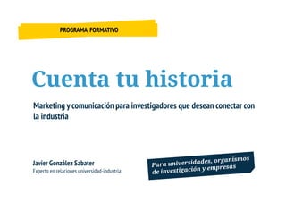 PROGRAMA FORMATIVO




Cuenta tu historia
Marketing y comunicación para investigadores que desean conectar con
la industria




Javier González Sabater
Experto en relaciones universidad-industria
 