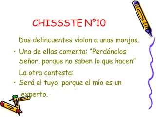 CHISSSTE N°10   Dos delincuentes violan a unas monjas. Una de ellas comenta: “Perdónalos Señor, porque no saben lo que hacen”  La otra contesta:  Será el tuyo, porque el mío es un  experto. 