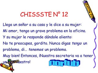 CHISSSTE N° 12 Llega un señor a su casa y le dice a su mujer: Mi amor, tengo un grave problema en la oficina. Y su mujer le responde dándole aliento:  No te preocupes, gordito. Nunca digas  tengo   un problema, di…  tenemos   un problema.  Muy bien! Entonces, ¡Nuestra secretaria va a tener un hijo nuestro!  nortub 