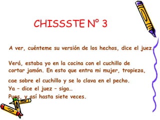 CHISSSTE N° 3   A ver, cuénteme su versión de los hechos, dice el juez.  Verá, estaba yo en la cocina con el cuchillo de cortar jamón. En esto que entra mi mujer, tropieza,  cae sobre el cuchillo y se lo clava en el pecho.  Ya – dice el juez – siga…  Pues, y así hasta siete veces. 