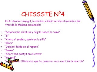 CHISSSTE N°4   En la alcoba conyugal, la sensual esposa recibe al marido a las tres de la mañana diciéndole:  “ Desabrocha mi blusa y déjala sobre la cama” “ Sí”  “ Ahora el sostén, ponlo en la silla”  “ Claro”  “ Deja mi falda en el ropero”  “ Bueno”  “ Ahora mis pantys en el cesto” “ Ya está”  “ Y que sea la última vez que te pones mi ropa maricón de mierda” 